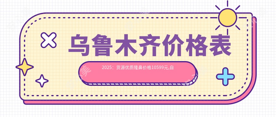 乌鲁木齐价格表2025：货源优质隆鼻价格10599元,自体脂肪隆鼻8千元起