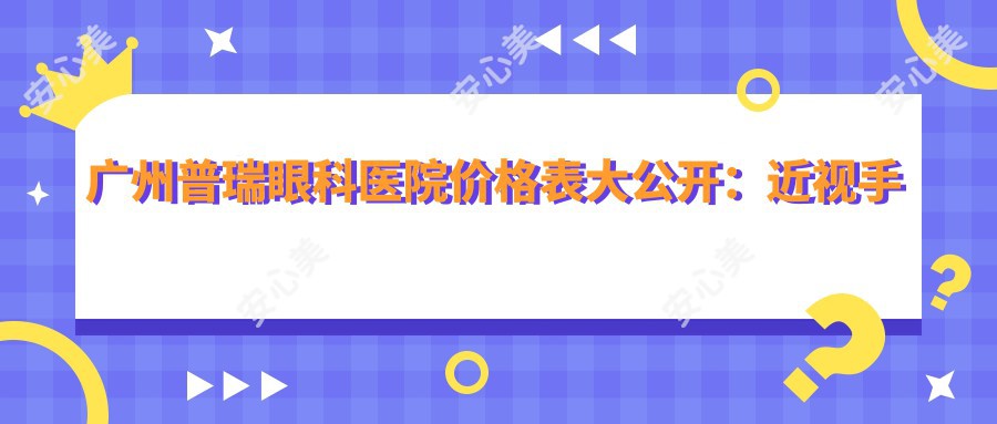 广州普瑞眼科医院价格表大公开:近视手术、白内障治疗费用全解析
