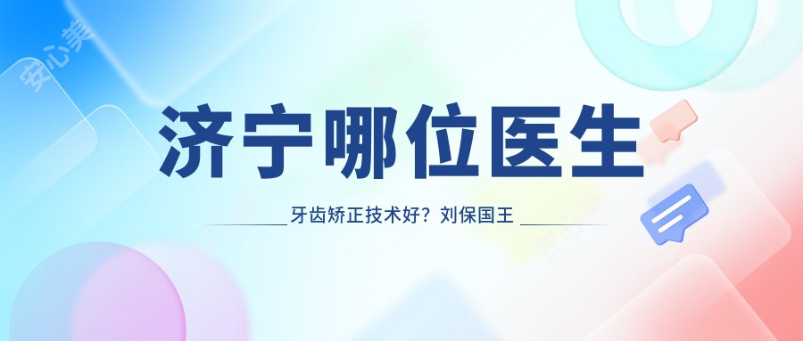 济宁哪位医生牙齿矫正技术好？刘保国王春梅李凤华等医生怎么样？