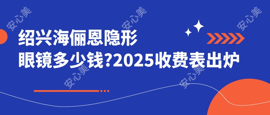 绍兴海俪恩隐形眼镜多少钱?2025收费表出炉了~绍兴海俪恩隐形眼镜具体收费抓紧看!