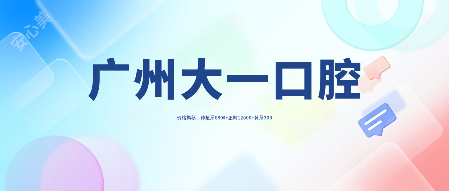 广州大一口腔价格揭秘:种植牙6800+正畸12000+补牙300元起实惠详表