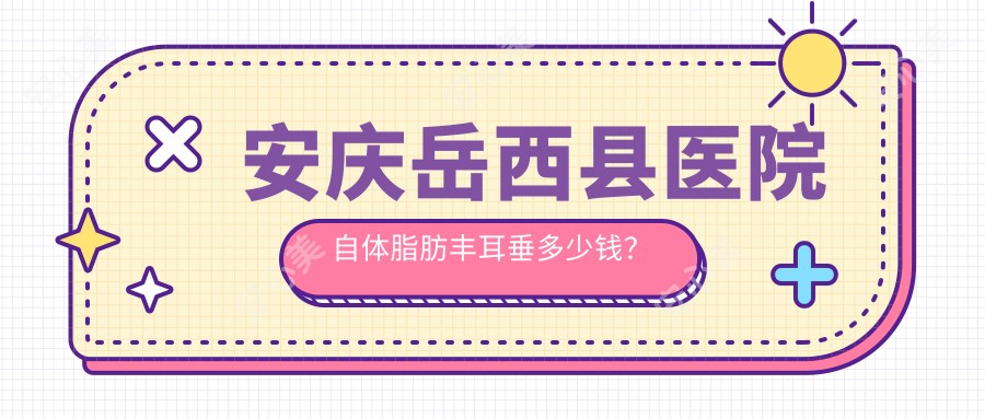 安庆岳西县医院自体脂肪丰耳垂多少钱？自体脂肪丰耳垂450元|自体脂肪填充丰耳垂5200|玻尿酸丰耳垂500起