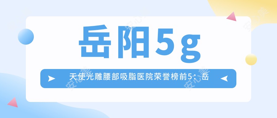 岳阳5g天使光雕腰部吸脂医院荣誉榜前5：岳阳市中医医院、岳阳湘阴贝美医疗美容门诊部深度解析，费用透明公开！