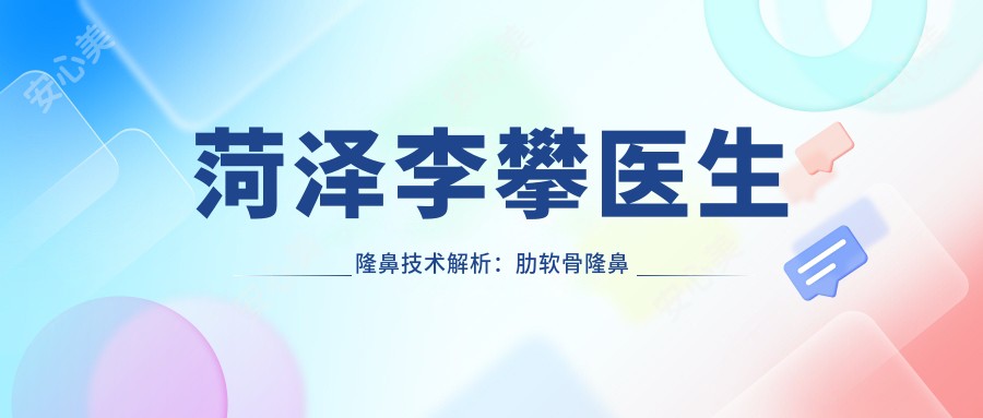菏泽李攀医生隆鼻技术解析:肋软骨隆鼻与鼻修复医生