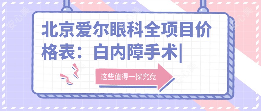 北京爱尔眼科全项目价格表：白内障手术|近视ICL|弱视治疗费用详解+透明报价