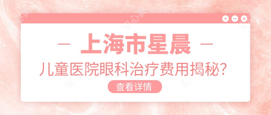 上海市星晨儿童医院眼科治疗费用揭秘?近视矫正2W+/斜视手术1.5W+/儿童弱视好转8K+