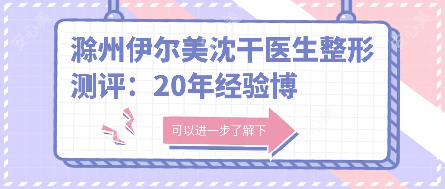 滁州伊尔美沈干医生整形测评:20年经验博士后,乳房整形与韩系改脸技术精细自然