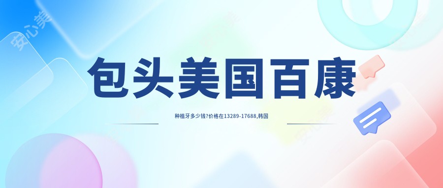 包头美国百康种植牙多少钱?价格在13289-17688,韩国奥齿泰种植牙7500-12000