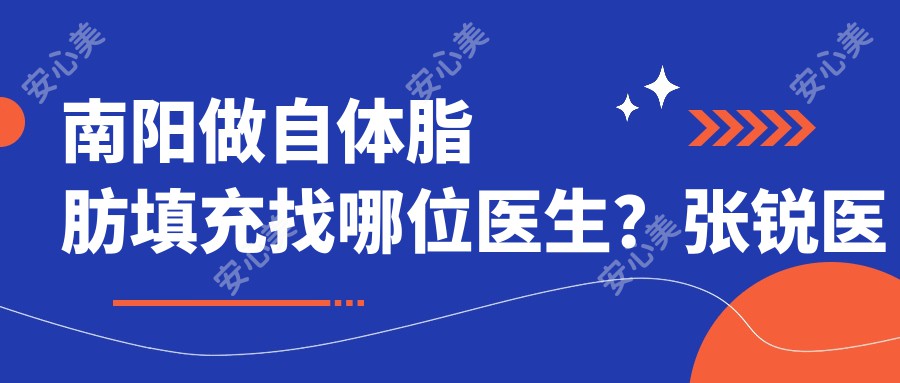 南阳做自体脂肪填充找哪位医生?张锐医生技术精细,存活率高!附介绍及医院预约方式