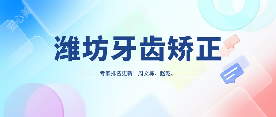 潍坊牙齿矫正医生排名更新！周文栋、赵乾、刘宝森精细技艺受推崇！
