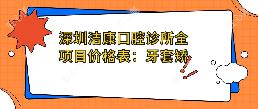 深圳洁康口腔诊所全项目价格表：牙套矫正|活动义齿|补牙等详尽费用公开