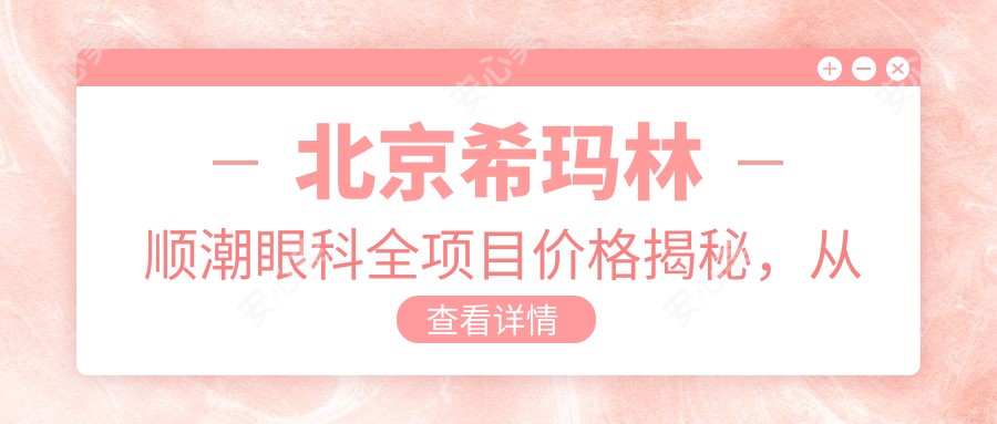 北京希玛林顺潮眼科全项目价格揭秘,从基础到特色多面覆盖,费用12800元起
