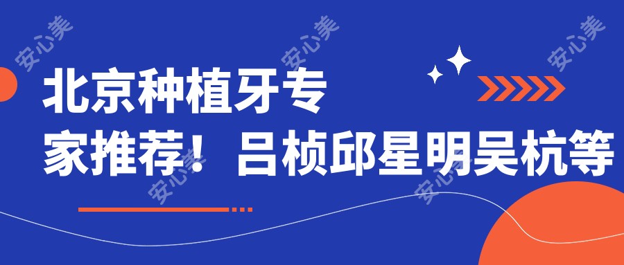 北京种植牙医生推荐!吕桢邱星明吴杭等口碑医生,擅长人工种植牙,技术精细!