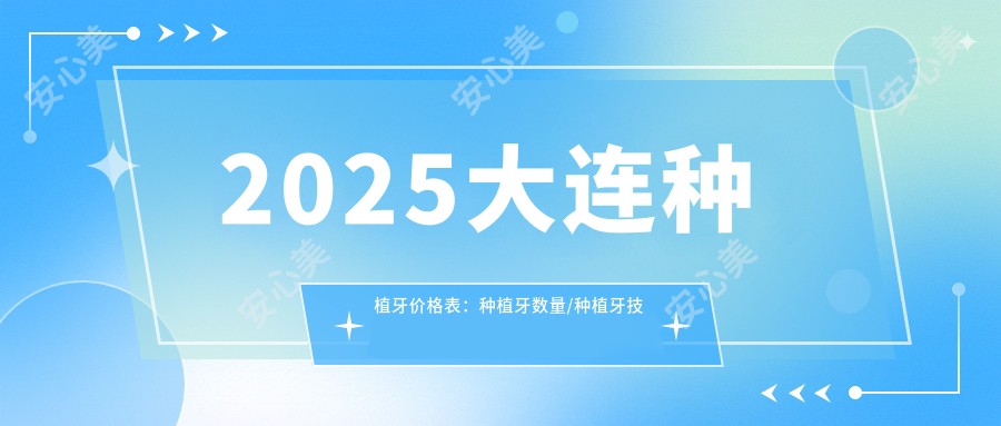 2025大连种植牙价格表：种植牙数量/种植牙技术/半口/全口技术等种植牙价格预览
