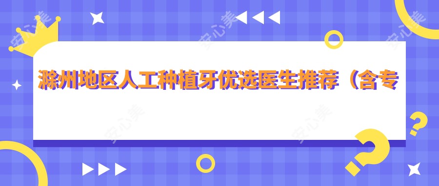 滁州地区人工种植牙优选医生推荐(含特色+服务介绍)_滁州种牙必看