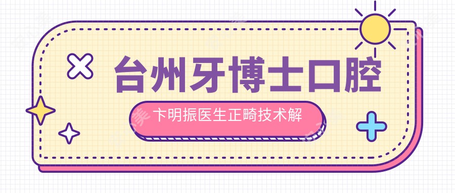 台州牙博士口腔卞明振医生正畸技术解析!隐形矫正舌侧矫正实例价格全公开!