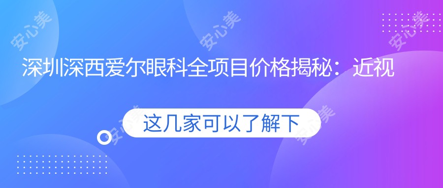 深圳深西爱尔眼科全项目价格揭秘:近视激光、白内障手术等热门医美项目费用一览