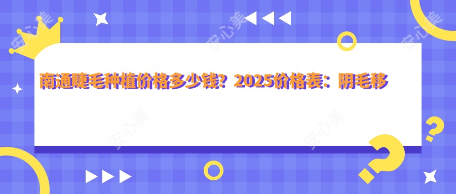 南通睫毛种植价格多少钱?2025价格表:阴毛移植2700元起、睫毛种植3000元起