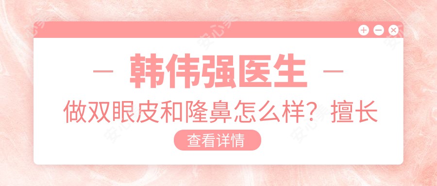 韩伟强医生做双眼皮和隆鼻怎么样?擅长眼部精细化整形与韩系小俏鼻雕塑