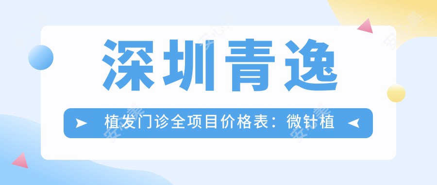 深圳青逸植发门诊全项目价格表:微针植发3800+|发际线调整2999+|FUT/FUE技术任选+私密整形优惠