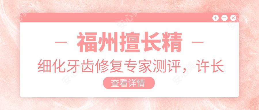 福州擅长精细化牙齿修复医生测评,许长记、杨国平、李志领衔,维乐口腔好评如潮