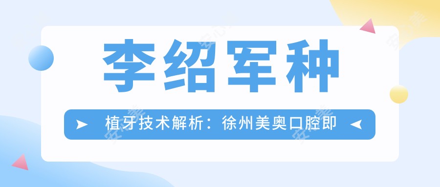 李绍军种植牙技术解析:徐州美奥口腔即刻种植与全口修复实例丰富