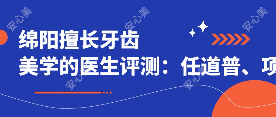绵阳擅长牙齿美学的医生评测:任道普、项建红、易炜,人工种植与矫正技术受好评