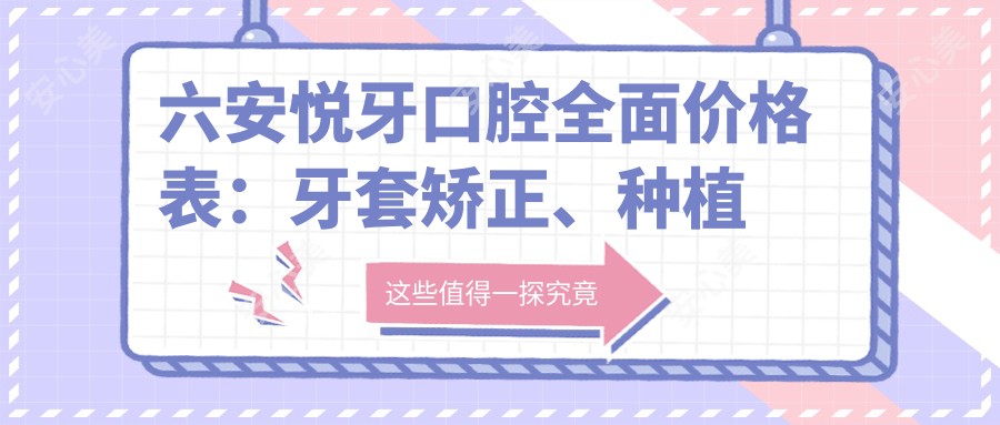 六安悦牙口腔多面价格表:牙套矫正、种植牙等详细费用一览