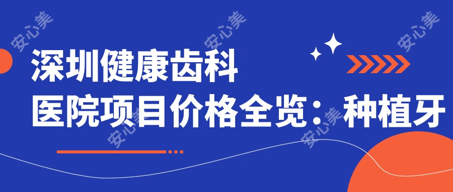 深圳健康齿科医院项目价格全览：种植牙精细方案+根管治疗实惠+牙齿矫正套餐+牙齿美白服务，价格透明实惠！