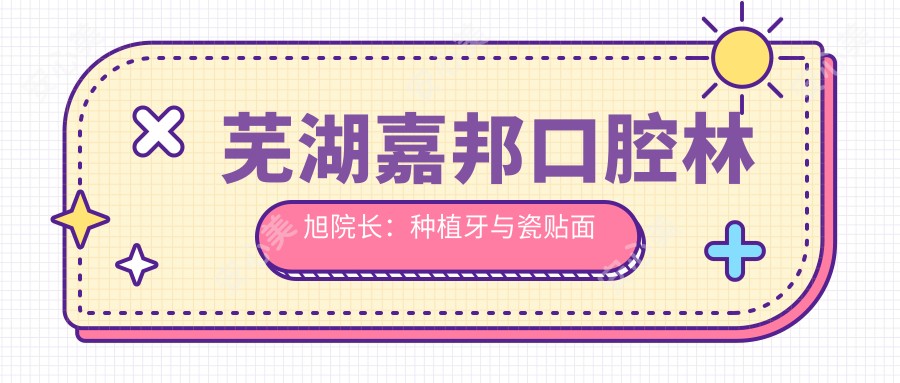 芜湖嘉邦口腔林旭院长:种植牙与瓷贴面美容医生解析