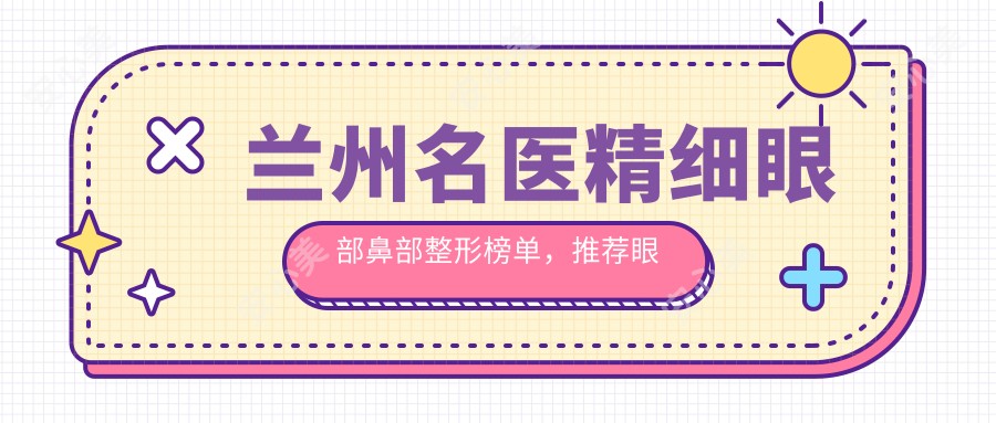 兰州名医精细眼部鼻部整形榜单,推荐眼部鼻部综合美化医生