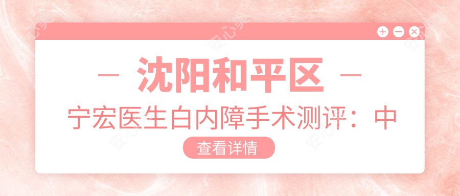 沈阳和平区宁宏医生白内障手术测评：国内医大一院眼科医生技术可靠，术后恢复较快且疗效稳定