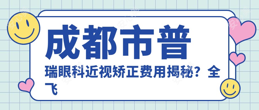 成都市普瑞眼科近视矫正费用揭秘?全飞秒近视手术近2W/半飞秒性价比高约1W+/ICL晶体植入3W起