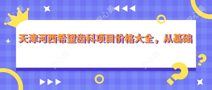 天津河西希望齿科项目价格大全,从基础到高端多面剖析,费用12800元起
