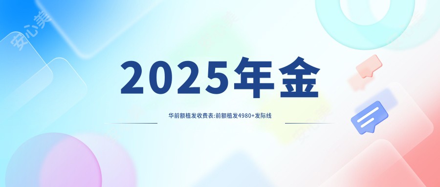 2025年金华前额植发收费表:前额植发4980+发际线植发4.5k+疤痕种植1k+fut植发3k+