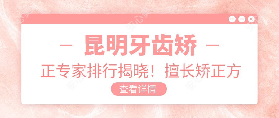 昆明牙齿矫正医生排行揭晓!擅长矫正方案,价格透明,诊所地址一网打尽!