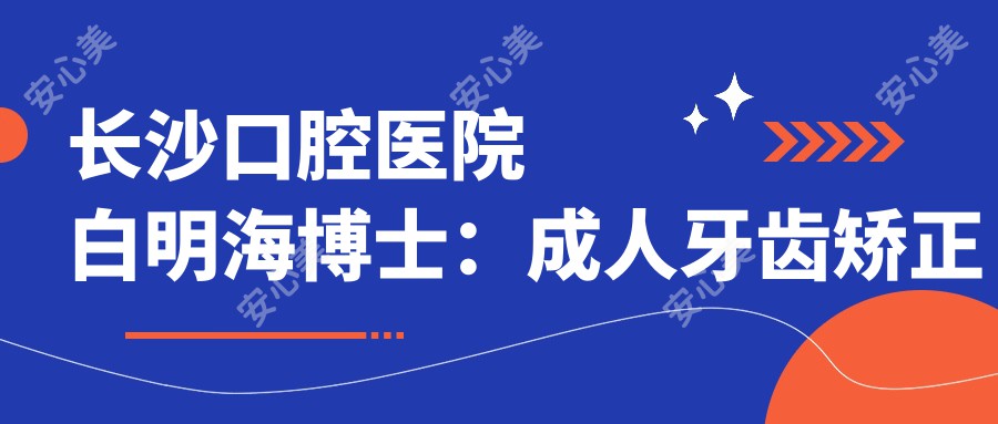 长沙口腔医院白明海博士:成人牙齿矫正与正畸医生解析
