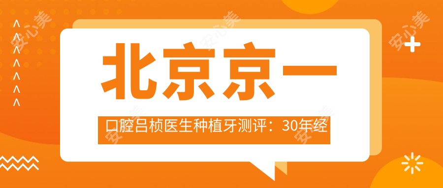 北京京一口腔吕桢医生种植牙测评:30年经验处理复杂种植,美学修复疗效自然稳固