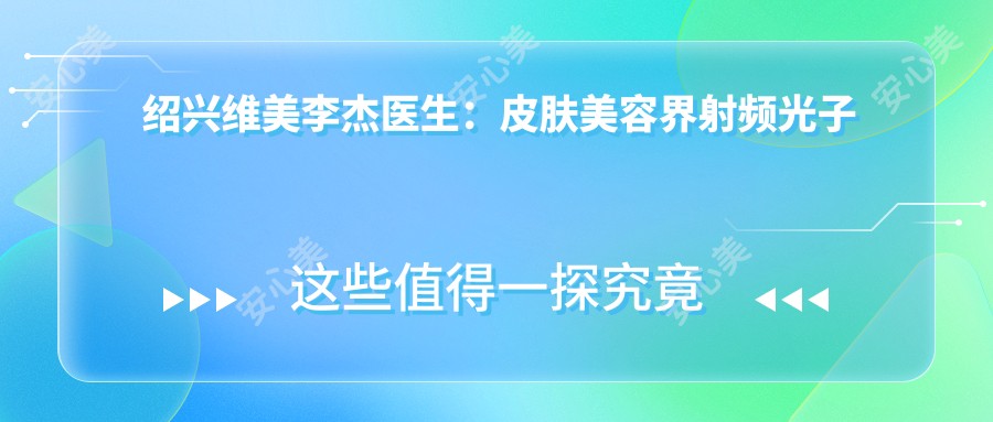 绍兴维美李杰医生:皮肤美容界射频光子激光治疗医生,专注祛斑抗衰与个性化美肤方案