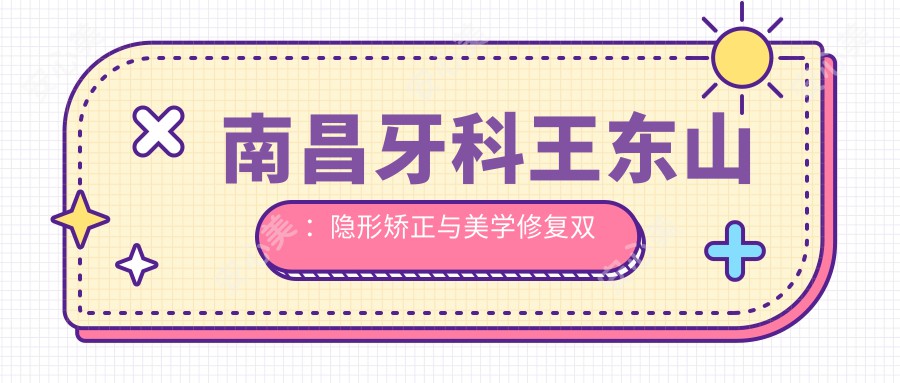 南昌牙科王东山:隐形矫正与美学修复双料医生,德亚口腔舒适诊疗代表
