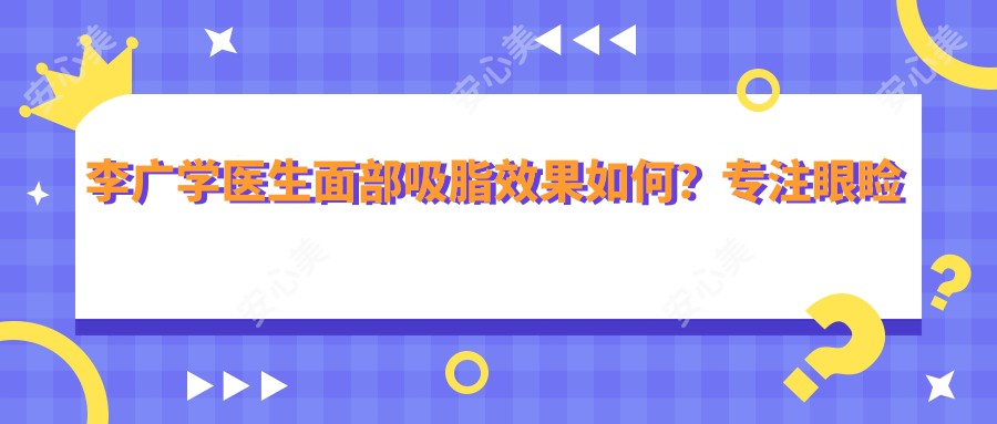 李广学医生面部吸脂疗效如何?专注眼睑美容与微创面部塑形技术