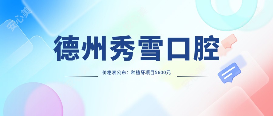 德州秀雪口腔价格表公布：种植牙项目5600元起，更多实惠项目等你来查！