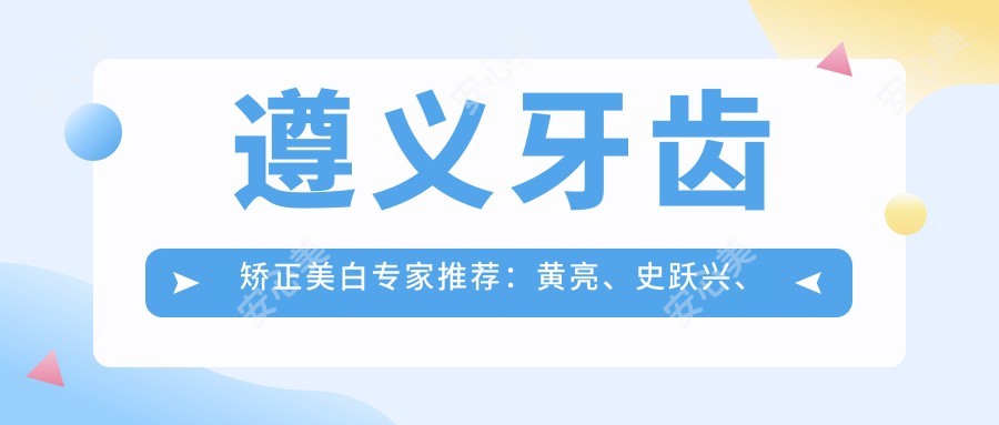 遵义牙齿矫正美白医生推荐:黄亮、史跃兴、邢云鹏带领口腔美学新风尚