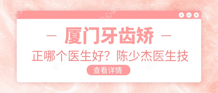 厦门牙齿矫正哪个医生好?陈少杰医生技术,疗效自然!附介绍及预约方式