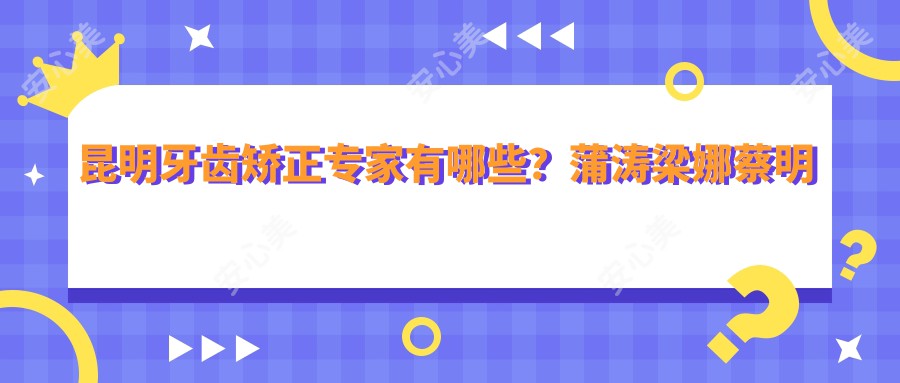 昆明牙齿矫正医生有哪些？蒲涛梁娜蔡明河等医生备受推崇