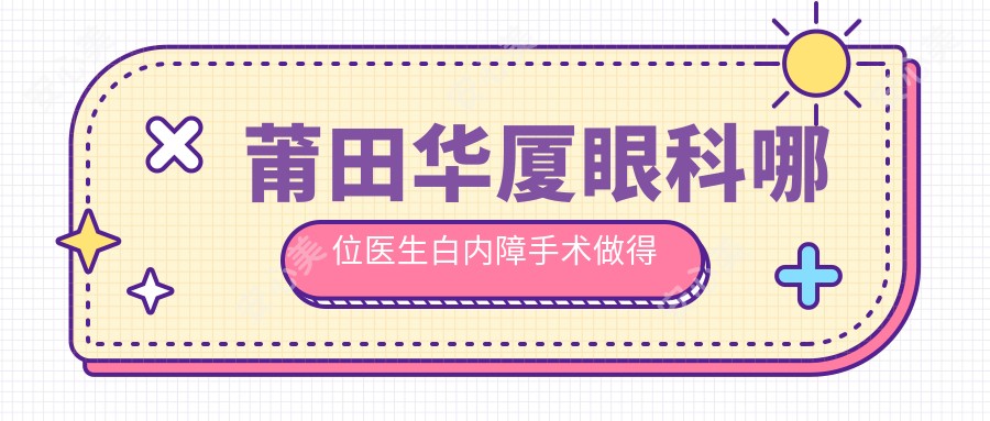 莆田华厦眼科哪位医生白内障手术做得好?刘励、廖丽红、王乐医生详解