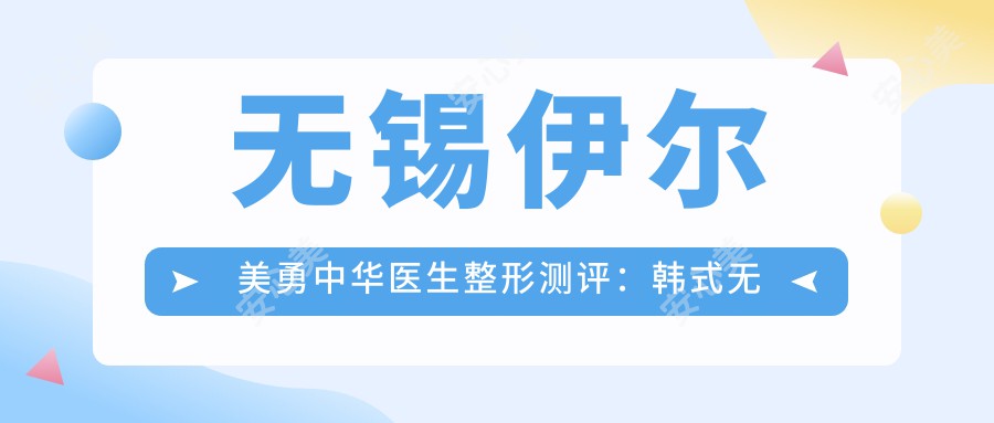 无锡伊尔美勇中华医生整形测评:韩系无痕隆鼻+双眼皮手术自然细腻,脂肪移植年轻化疗效显著