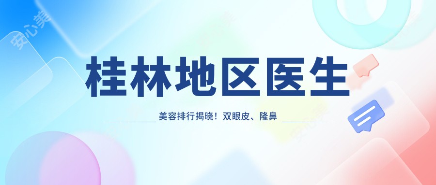 桂林地区医生美容排行揭晓!双眼皮、隆鼻等整形项目推荐,价格及医院信息全包含!