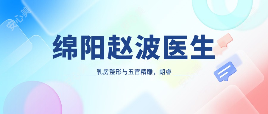 绵阳赵波医生乳房整形与五官微雕，朗睿整形20年留韩医生亲诊