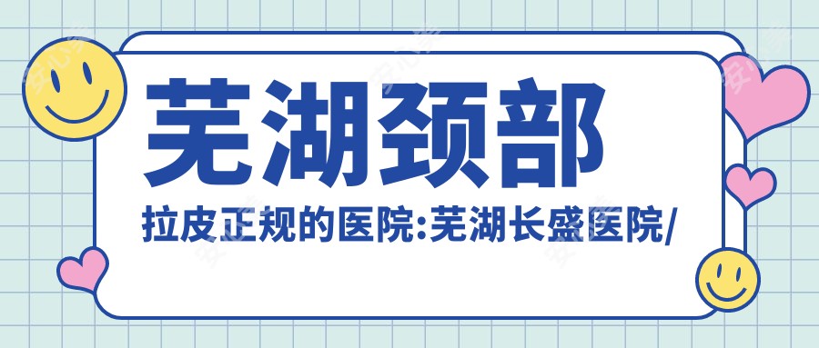 芜湖颈部拉皮正规的医院:芜湖长盛医院/芜湖歌锐娜医疗/芜湖邦尔骨科医院排名前10